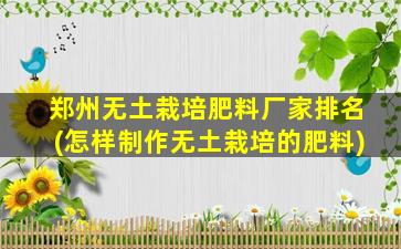 郑州无土栽培肥料厂家排名(怎样制作无土栽培的肥料)